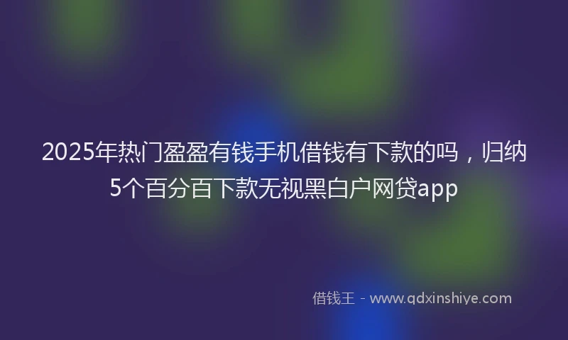 2025年热门盈盈有钱手机借钱有下款的吗，归纳5个百分百下款无视黑白户网贷app