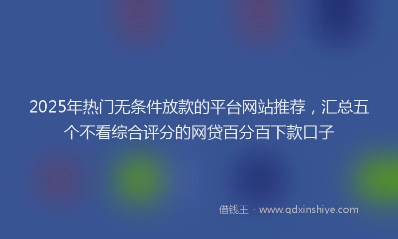 2025年热门无条件放款的平台网站推荐，汇总五个不看综合评分的网贷百分百下款口子