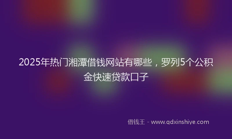 2025年热门湘潭借钱网站有哪些，罗列5个公积金快速贷款口子