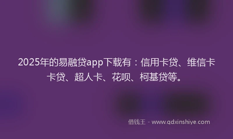 2025年的易融贷app下载有：信用卡贷、维信卡卡贷、超人卡、花呗、柯基贷等。