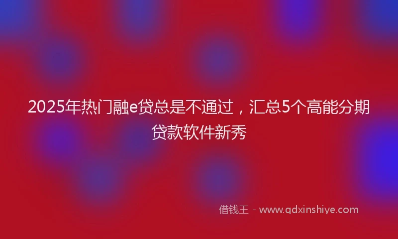 2025年热门融e贷总是不通过，汇总5个高能分期贷款软件新秀