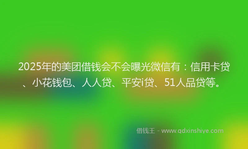 2025年的美团借钱会不会曝光微信有：信用卡贷、小花钱包、人人贷、平安i贷、51人品贷等。