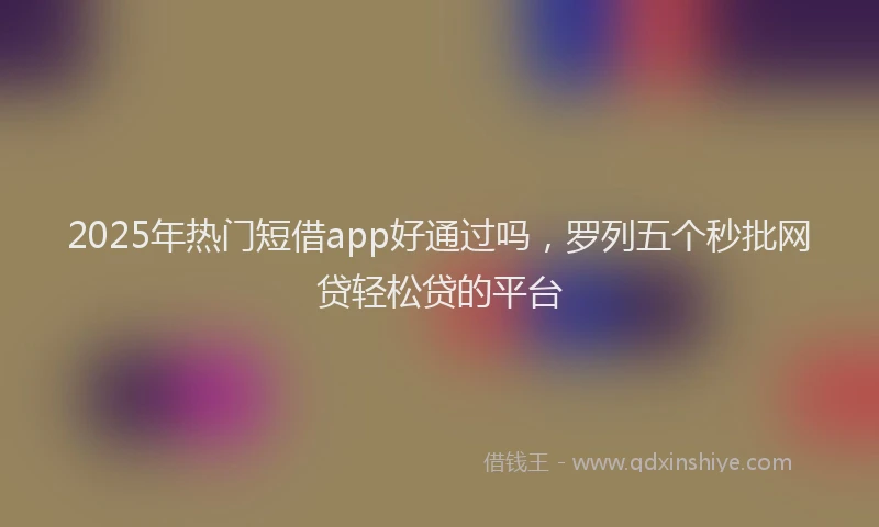 2025年热门短借app好通过吗，罗列五个秒批网贷轻松贷的平台
