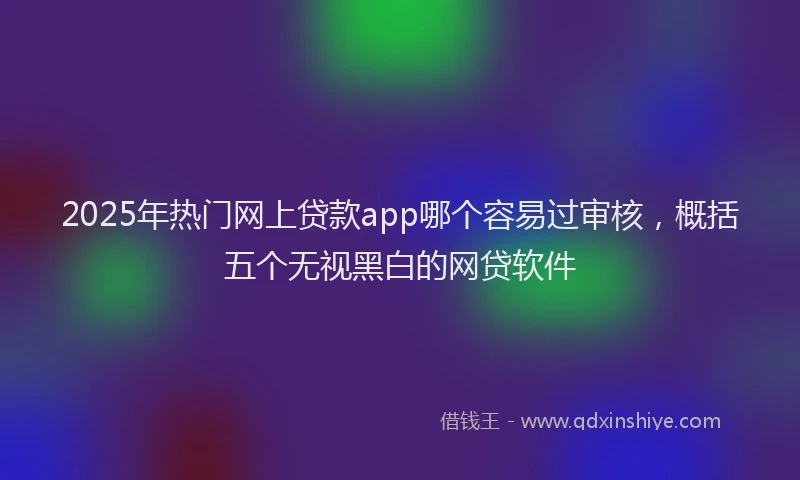 2025年热门网上贷款app哪个容易过审核，概括五个无视黑白的网贷软件
