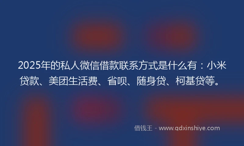 2025年的私人微信借款联系方式是什么有：小米贷款、美团生活费、省呗、随身贷、柯基贷等。