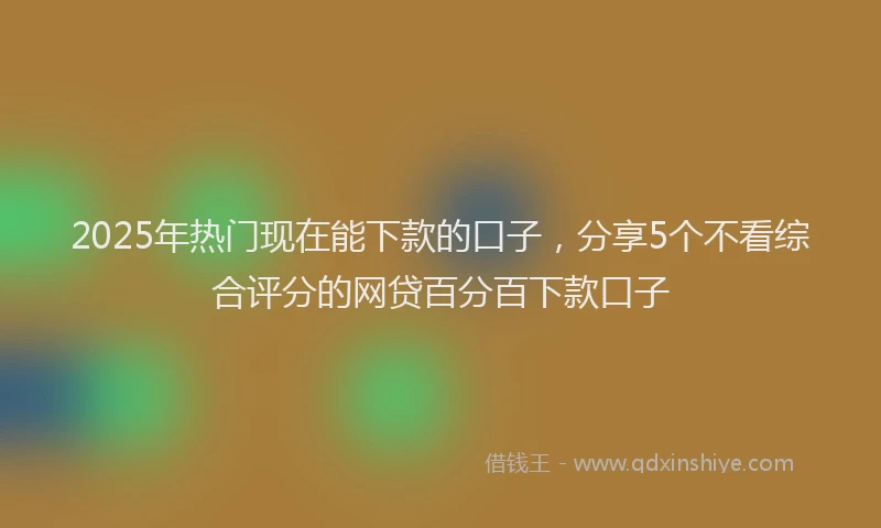 2025年热门现在能下款的口子，分享5个不看综合评分的网贷百分百下款口子