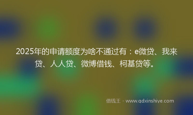 2025年的申请额度为啥不通过有：e微贷、我来贷、人人贷、微博借钱、柯基贷等。