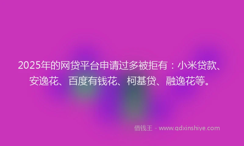 2025年的网贷平台申请过多被拒有：小米贷款、安逸花、百度有钱花、柯基贷、融逸花等。