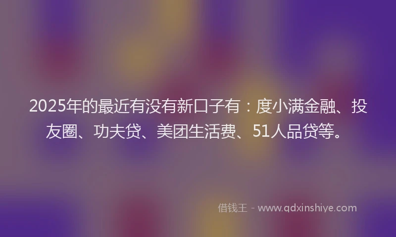 2025年的最近有没有新口子有：度小满金融、投友圈、功夫贷、美团生活费、51人品贷等。