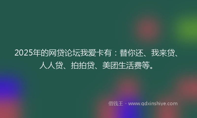 2025年的网贷论坛我爱卡有：替你还、我来贷、人人贷、拍拍贷、美团生活费等。
