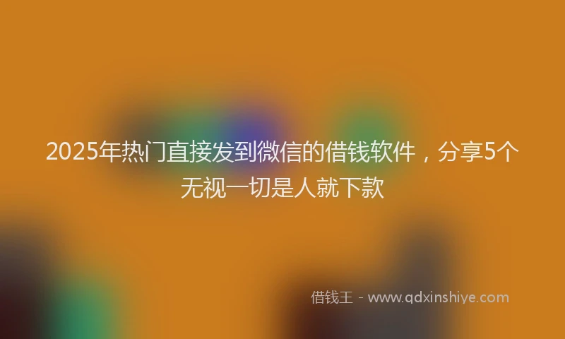 2025年热门直接发到微信的借钱软件，分享5个无视一切是人就下款