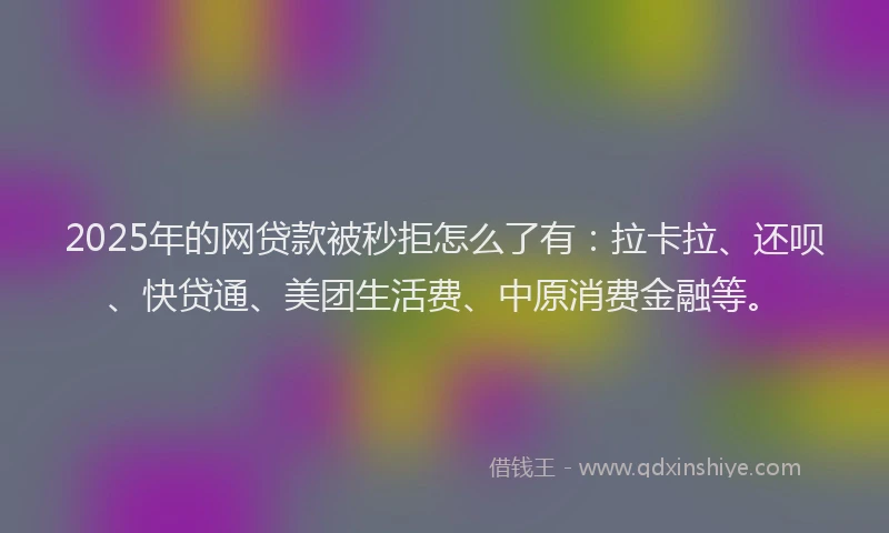 2025年的网贷款被秒拒怎么了有：拉卡拉、还呗、快贷通、美团生活费、中原消费金融等。