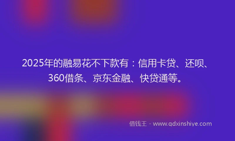 2025年的融易花不下款有：信用卡贷、还呗、360借条、京东金融、快贷通等。