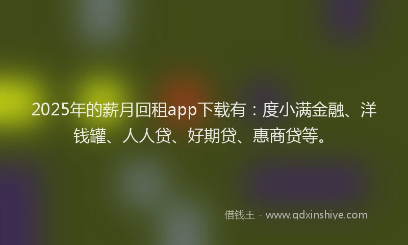 2025年的薪月回租app下载有：度小满金融、洋钱罐、人人贷、好期贷、惠商贷等。
