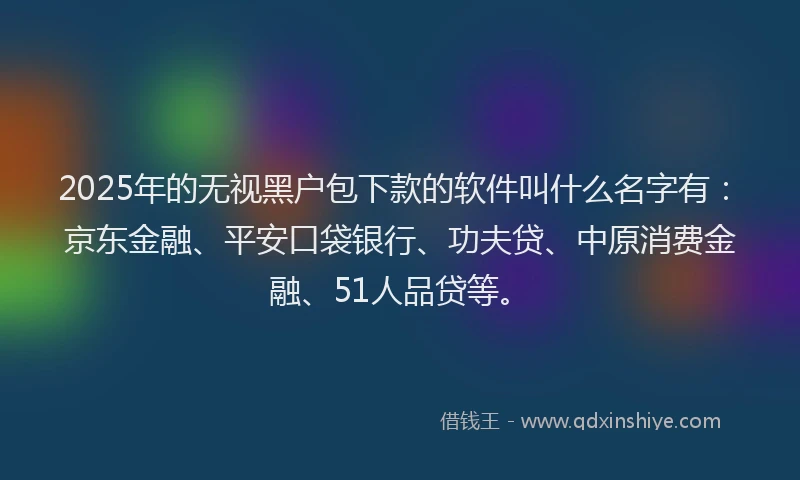 2025年的无视黑户包下款的软件叫什么名字有：京东金融、平安口袋银行、功夫贷、中原消费金融、51人品贷等。