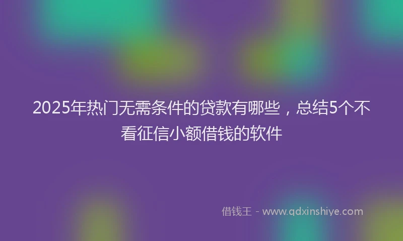 2025年热门无需条件的贷款有哪些，总结5个不看征信小额借钱的软件