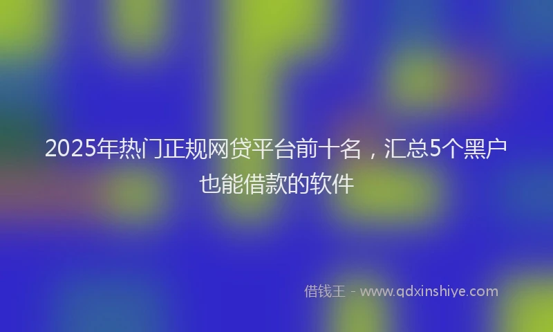 2025年热门正规网贷平台前十名，汇总5个黑户也能借款的软件