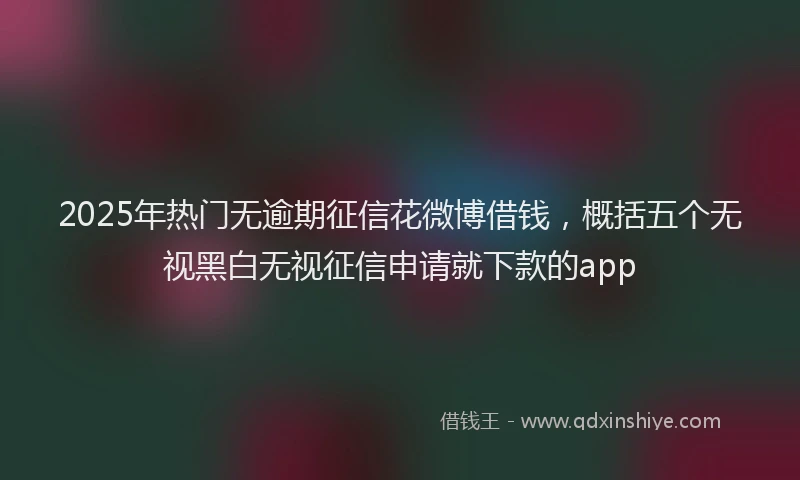 2025年热门无逾期征信花微博借钱，概括五个无视黑白无视征信申请就下款的app