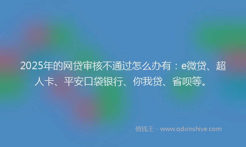 2025年的网贷审核不通过怎么办有：e微贷、超人卡、平安口袋银行、你我贷、省呗等。