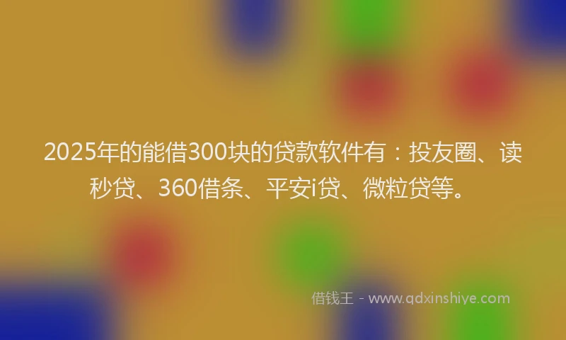 2025年的能借300块的贷款软件有：投友圈、读秒贷、360借条、平安i贷、微粒贷等。