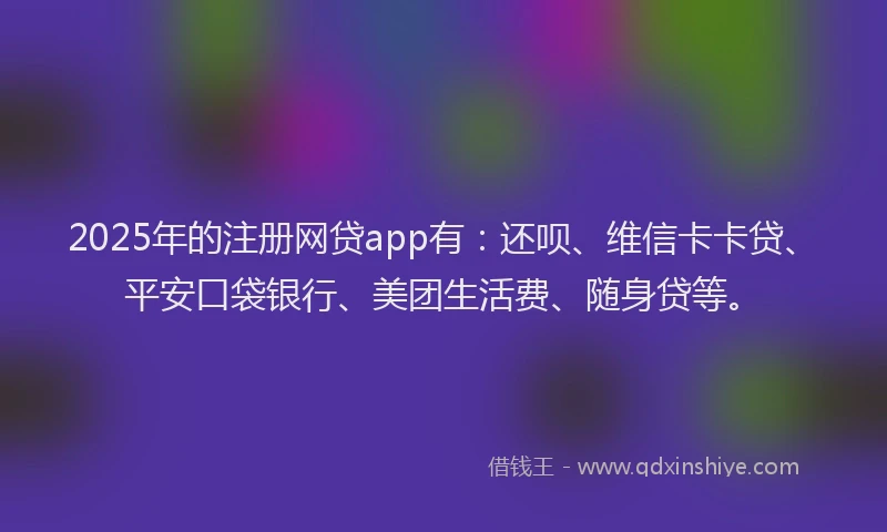 2025年的注册网贷app有：还呗、维信卡卡贷、平安口袋银行、美团生活费、随身贷等。