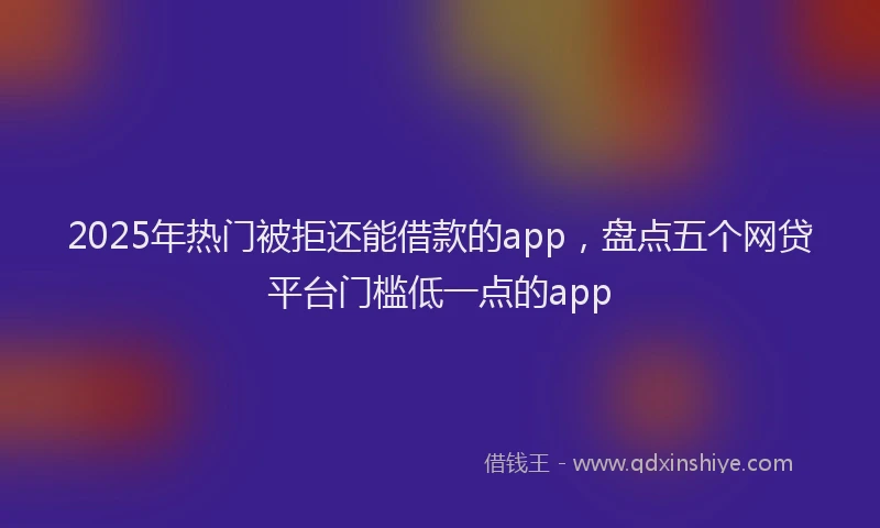 2025年热门被拒还能借款的app，盘点五个网贷平台门槛低一点的app
