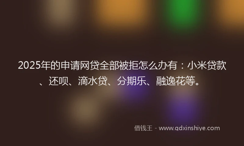 2025年的申请网贷全部被拒怎么办有：小米贷款、还呗、滴水贷、分期乐、融逸花等。