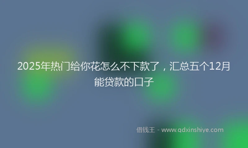 2025年热门给你花怎么不下款了，汇总五个12月能贷款的口子