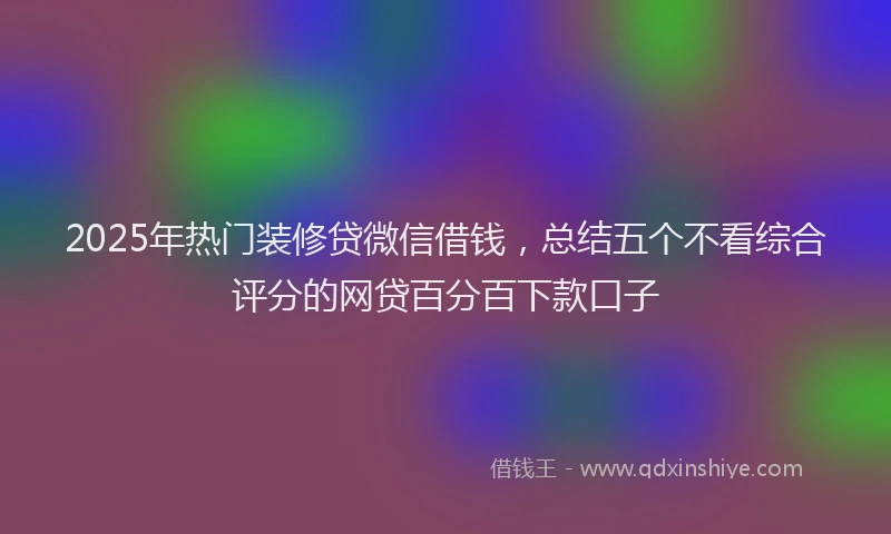 2025年热门装修贷微信借钱，总结五个不看综合评分的网贷百分百下款口子
