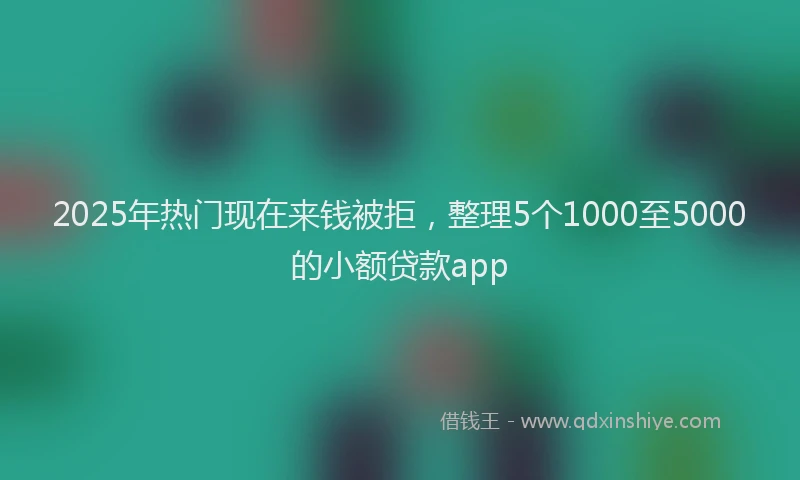 2025年热门现在来钱被拒，整理5个1000至5000的小额贷款app