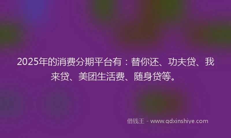 2025年的消费分期平台有：替你还、功夫贷、我来贷、美团生活费、随身贷等。