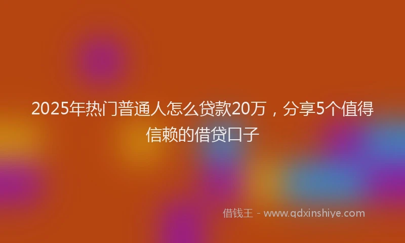 2025年热门普通人怎么贷款20万，分享5个值得信赖的借贷口子