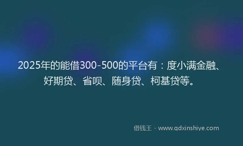 2025年的能借300-500的平台有：度小满金融、好期贷、省呗、随身贷、柯基贷等。