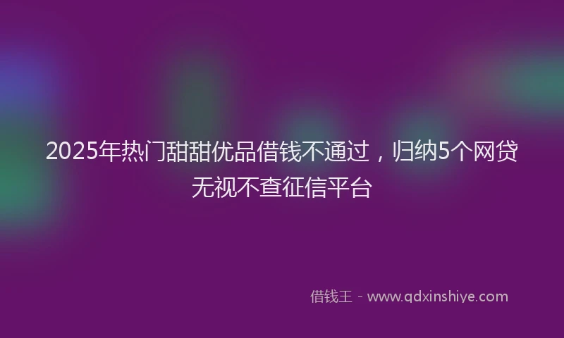 2025年热门甜甜优品借钱不通过，归纳5个网贷无视不查征信平台