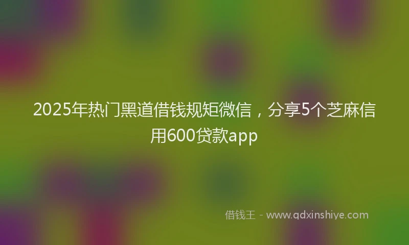 2025年热门黑道借钱规矩微信，分享5个芝麻信用600贷款app