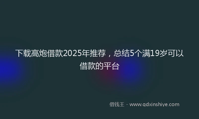 下载高炮借款2025年推荐，总结5个满19岁可以借款的平台