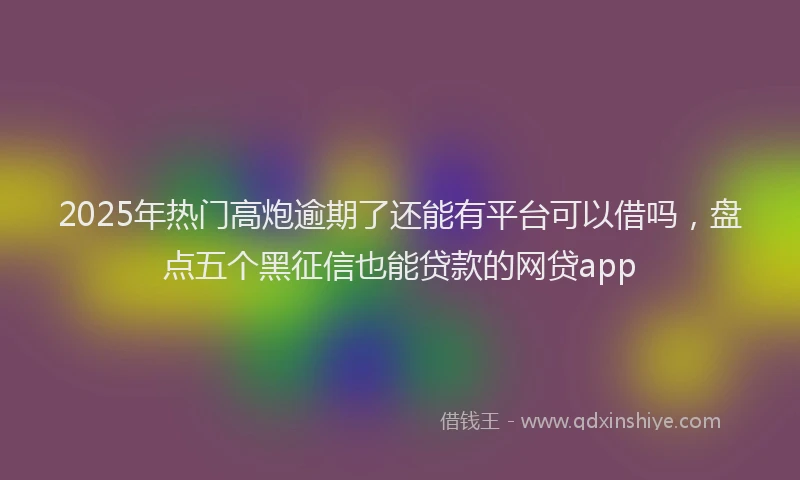 2025年热门高炮逾期了还能有平台可以借吗，盘点五个黑征信也能贷款的网贷app