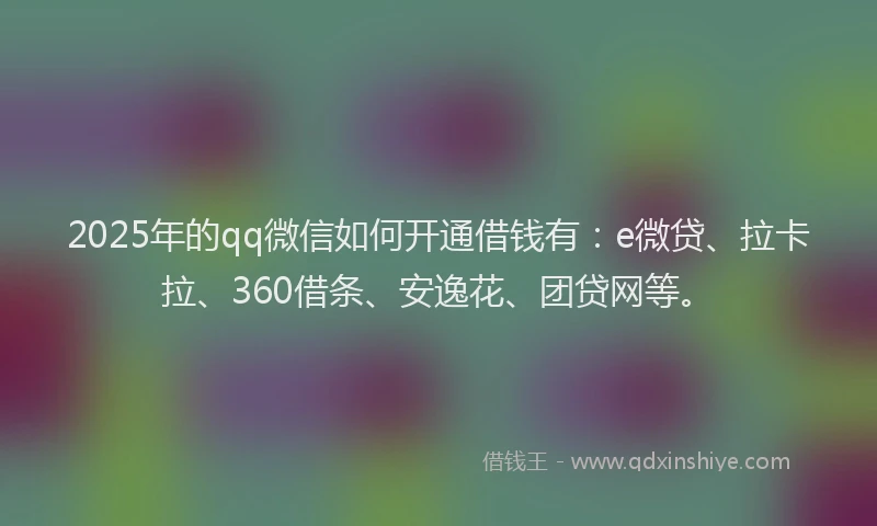 2025年的qq微信如何开通借钱有：e微贷、拉卡拉、360借条、安逸花、团贷网等。