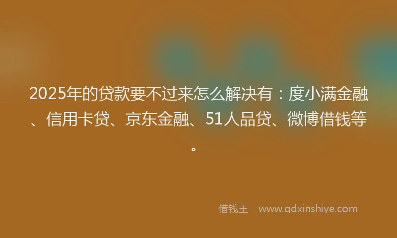 2025年的贷款要不过来怎么解决有：度小满金融、信用卡贷、京东金融、51人品贷、微博借钱等。