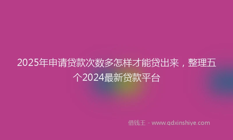 2025年申请贷款次数多怎样才能贷出来，整理五个2024最新贷款平台
