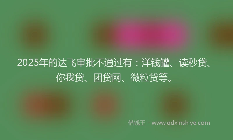2025年的达飞审批不通过有：洋钱罐、读秒贷、你我贷、团贷网、微粒贷等。