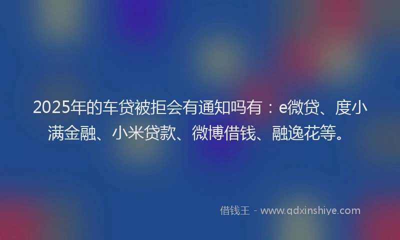 2025年的车贷被拒会有通知吗有：e微贷、度小满金融、小米贷款、微博借钱、融逸花等。