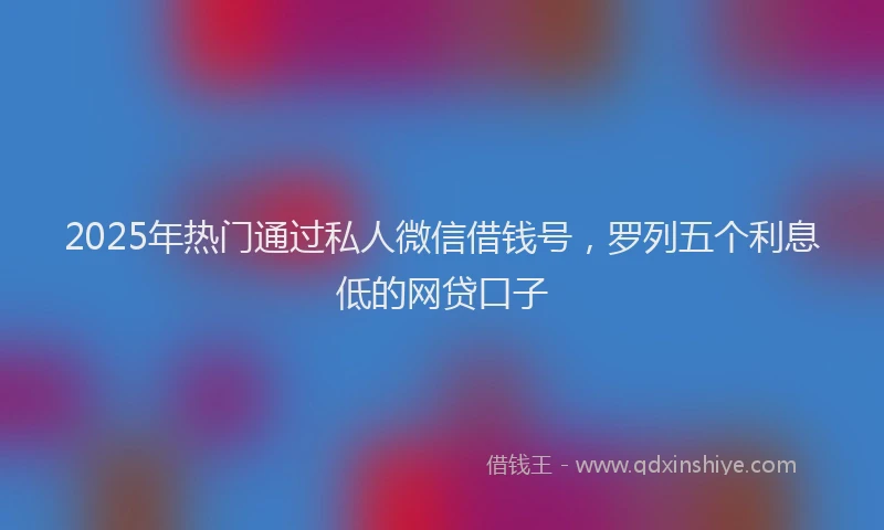 2025年热门通过私人微信借钱号，罗列五个利息低的网贷口子