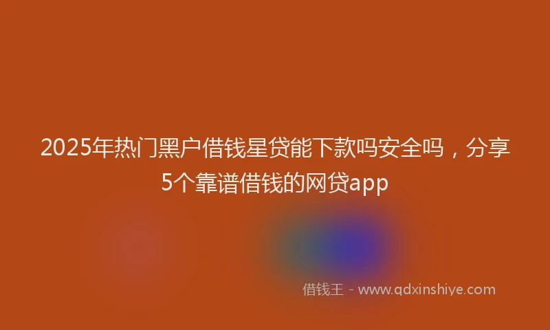 2025年热门黑户借钱星贷能下款吗安全吗，分享5个靠谱借钱的网贷app