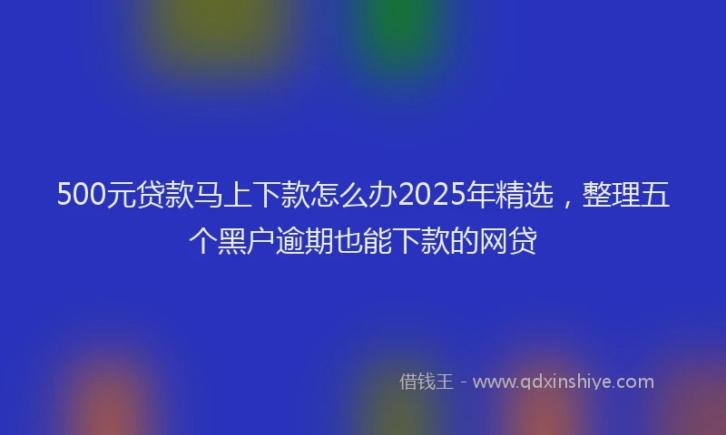500元贷款马上下款怎么办2025年精选，整理五个黑户逾期也能下款的网贷