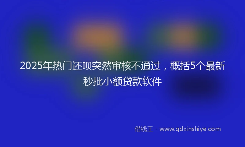 2025年热门还呗突然审核不通过，概括5个最新秒批小额贷款软件