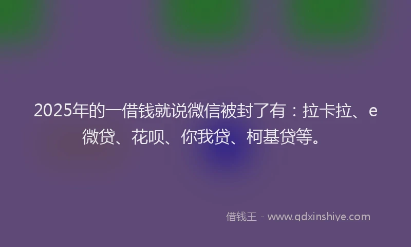 2025年的一借钱就说微信被封了有：拉卡拉、e微贷、花呗、你我贷、柯基贷等。