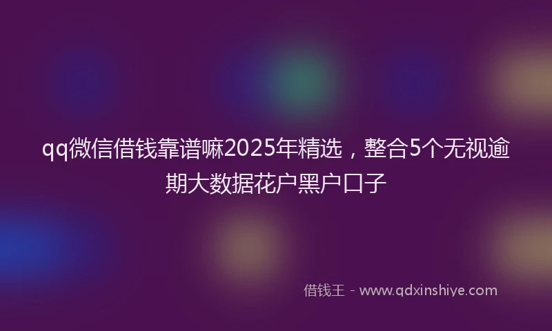 qq微信借钱靠谱嘛2025年精选，整合5个无视逾期大数据花户黑户口子