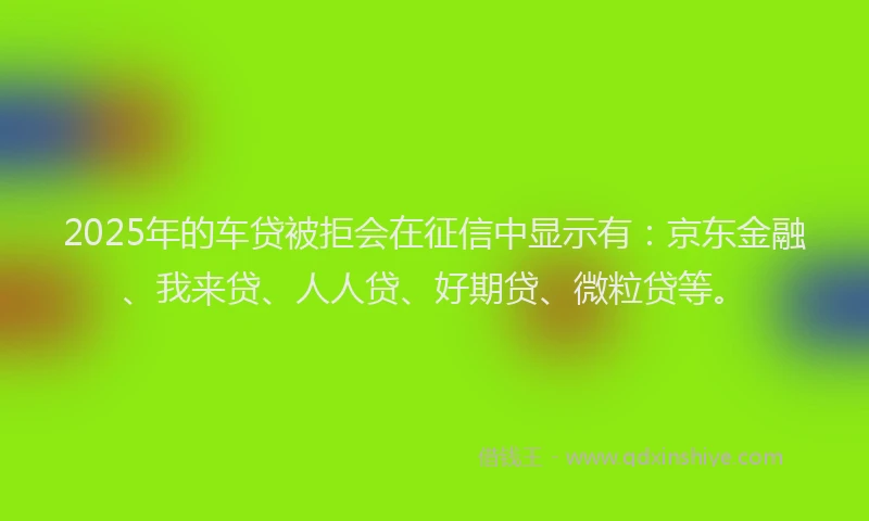 2025年的车贷被拒会在征信中显示有：京东金融、我来贷、人人贷、好期贷、微粒贷等。