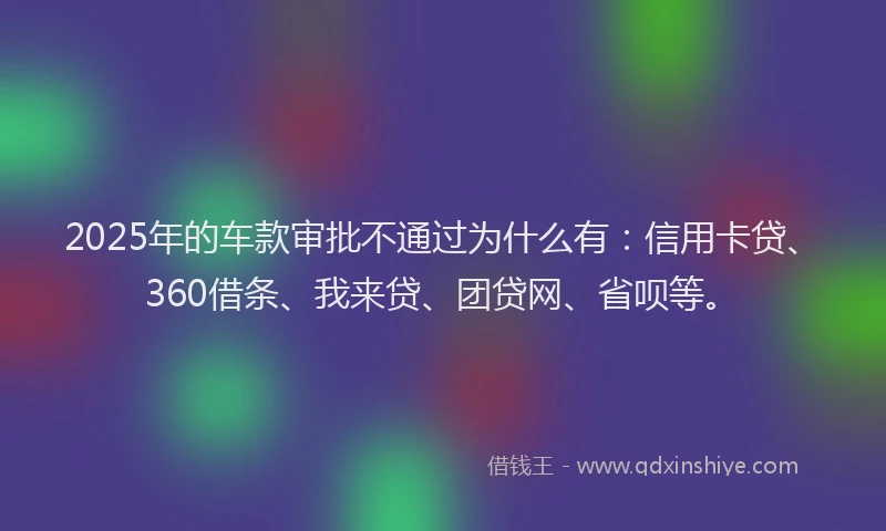 2025年的车款审批不通过为什么有：信用卡贷、360借条、我来贷、团贷网、省呗等。